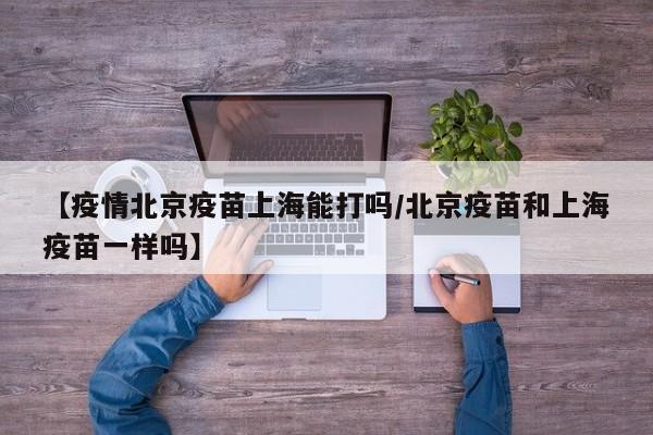 【疫情北京疫苗上海能打吗/北京疫苗和上海疫苗一样吗】