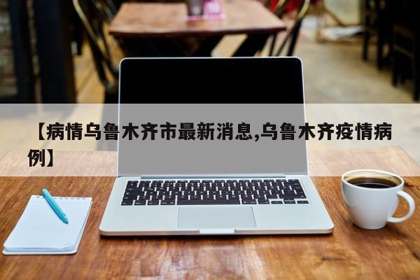 【病情乌鲁木齐市最新消息,乌鲁木齐疫情病例】
