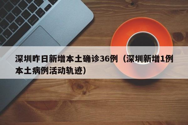 深圳昨日新增本土确诊36例(深圳新增1例本土病例活动轨迹)