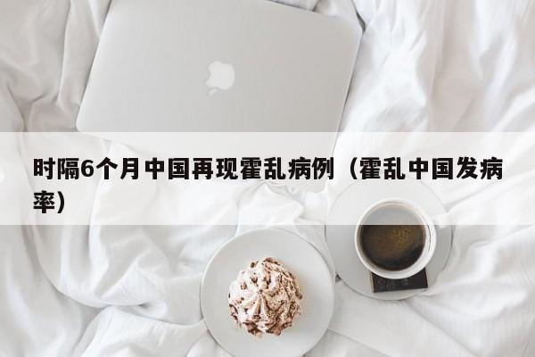 时隔6个月中国再现霍乱病例(霍乱中国发病率)