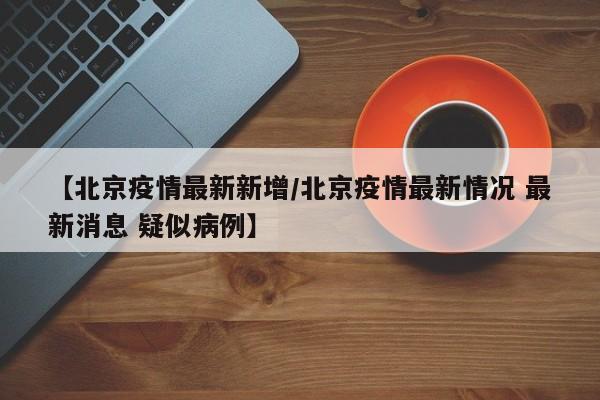 【北京疫情最新新增/北京疫情最新情况 最新消息 疑似病例】