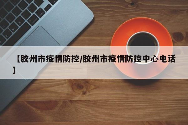 【胶州市疫情防控/胶州市疫情防控中心电话】