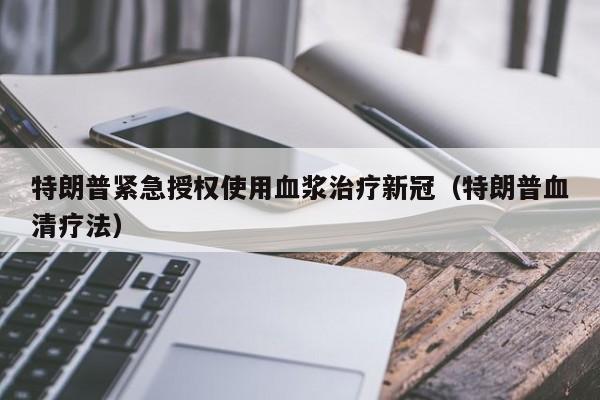 特朗普紧急授权使用血浆治疗新冠(特朗普血清疗法)