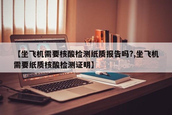 【坐飞机需要核酸检测纸质报告吗?,坐飞机需要纸质核酸检测证明】