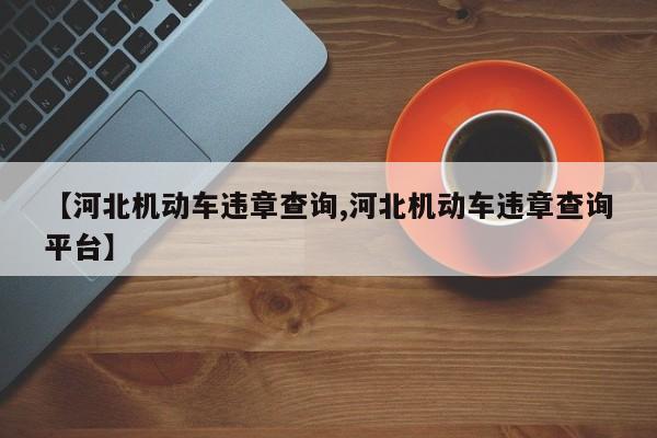 【河北机动车违章查询,河北机动车违章查询平台】