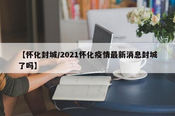 【怀化封城/2021怀化疫情最新消息封城了吗】