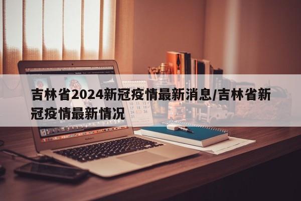 吉林省2024新冠疫情最新消息/吉林省新冠疫情最新情况