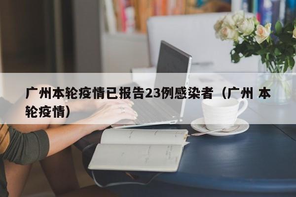 广州本轮疫情已报告23例感染者(广州 本轮疫情)