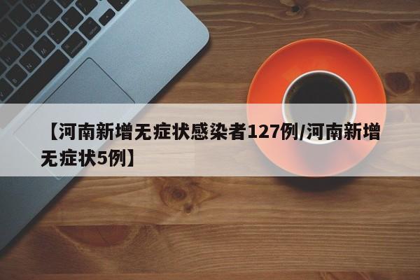 【河南新增无症状感染者127例/河南新增无症状5例】