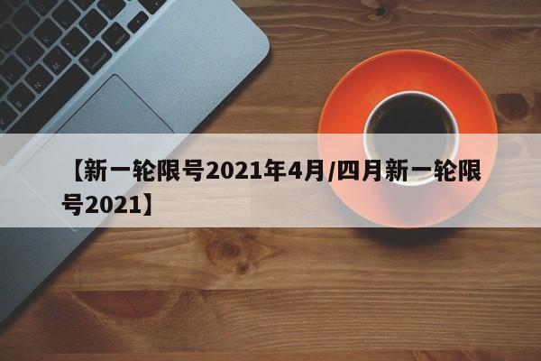 【新一轮限号2021年4月/四月新一轮限号2021】