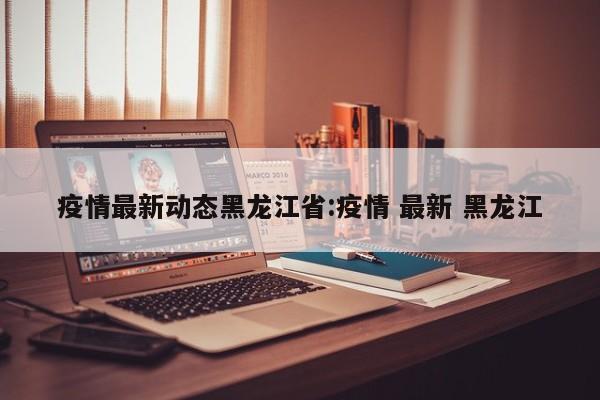 疫情最新动态黑龙江省:疫情 最新 黑龙江