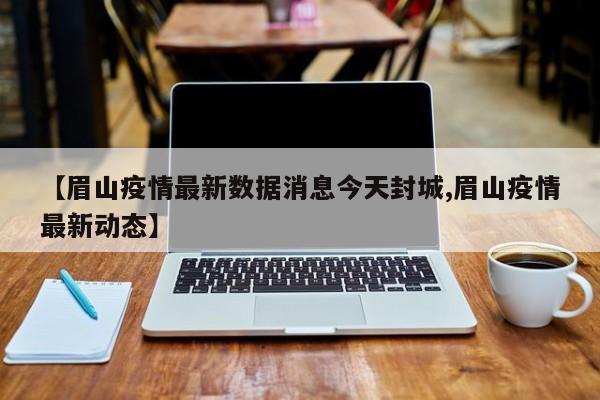 【眉山疫情最新数据消息今天封城,眉山疫情最新动态】