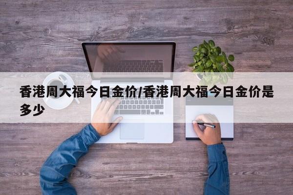 香港周大福今日金价/香港周大福今日金价是多少