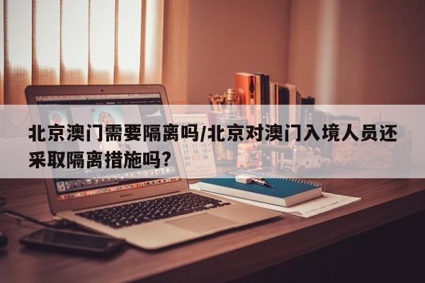 北京澳门需要隔离吗/北京对澳门入境人员还采取隔离措施吗?