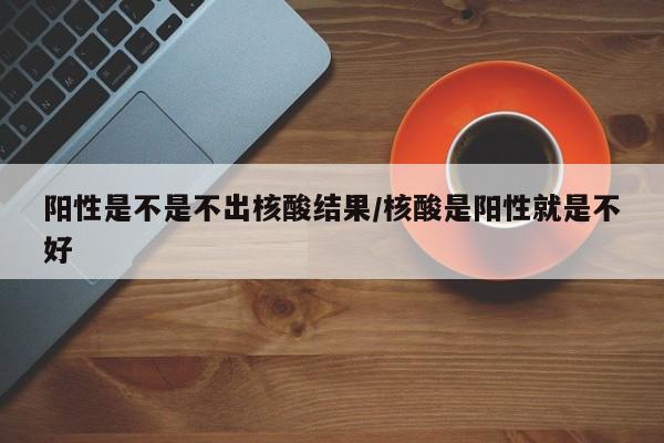 阳性是不是不出核酸结果/核酸是阳性就是不好