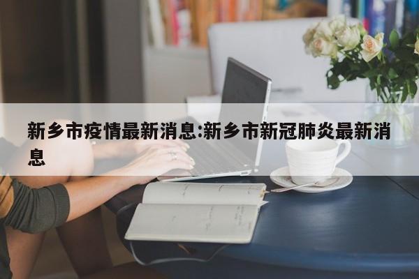 新乡市疫情最新消息:新乡市新冠肺炎最新消息