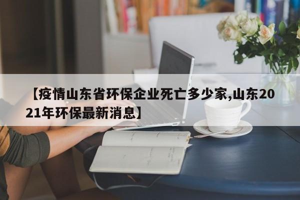 【疫情山东省环保企业死亡多少家,山东2021年环保最新消息】