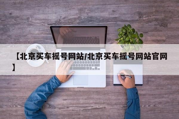 【北京买车摇号网站/北京买车摇号网站官网】