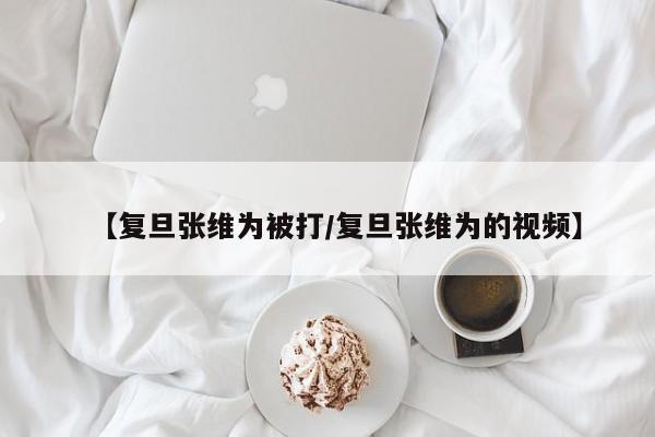 【复旦张维为被打/复旦张维为的视频】