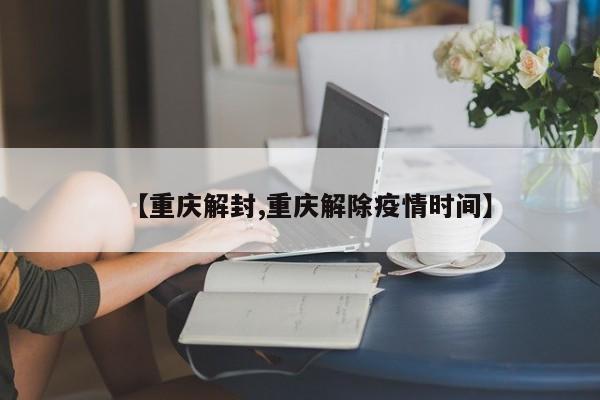 【重庆解封,重庆解除疫情时间】