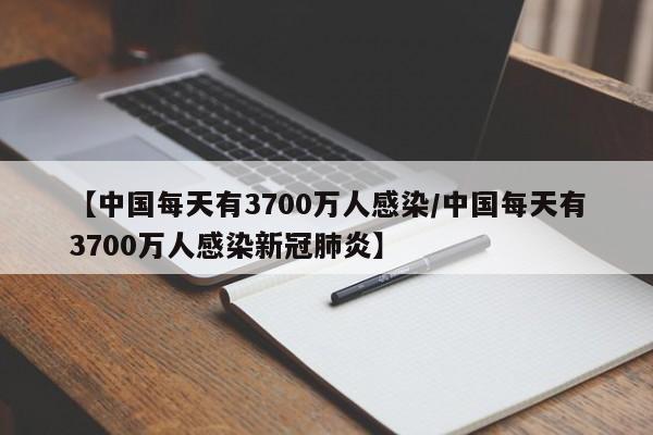 【中国每天有3700万人感染/中国每天有3700万人感染新冠肺炎】