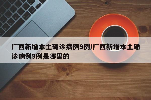 广西新增本土确诊病例9例/广西新增本土确诊病例9例是哪里的