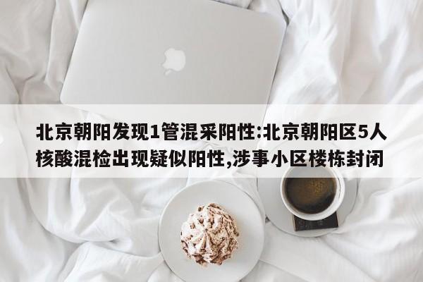 北京朝阳发现1管混采阳性:北京朝阳区5人核酸混检出现疑似阳性,涉事小区楼栋封闭