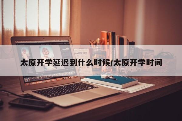 太原开学延迟到什么时候/太原开学时间