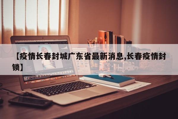 【疫情长春封城广东省最新消息,长春疫情封锁】