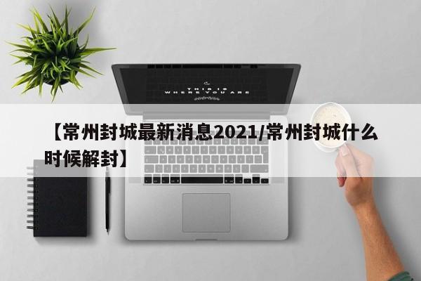 【常州封城最新消息2021/常州封城什么时候解封】