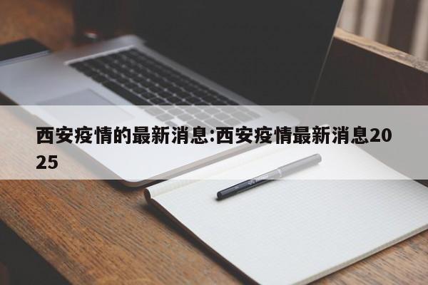 西安疫情的最新消息:西安疫情最新消息2025