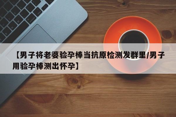 【男子将老婆验孕棒当抗原检测发群里/男子用验孕棒测出怀孕】