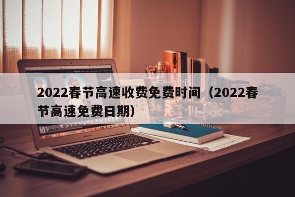 2022春节高速收费免费时间(2022春节高速免费日期)