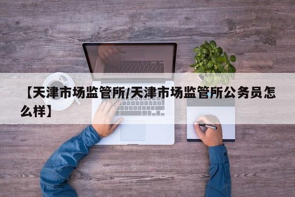 【天津市场监管所/天津市场监管所公务员怎么样】