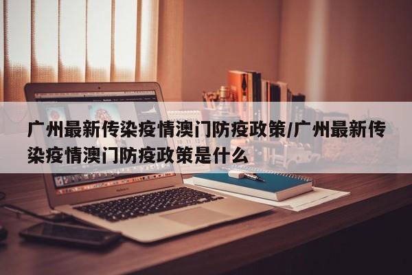 广州最新传染疫情澳门防疫政策/广州最新传染疫情澳门防疫政策是什么