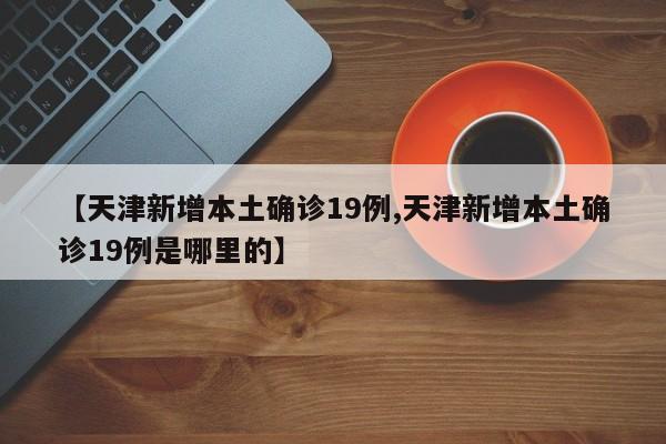 【天津新增本土确诊19例,天津新增本土确诊19例是哪里的】
