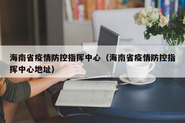 海南省疫情防控指挥中心(海南省疫情防控指挥中心地址)