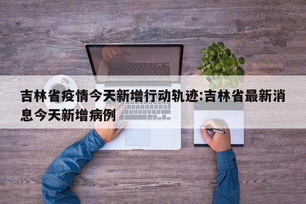 吉林省疫情今天新增行动轨迹:吉林省最新消息今天新增病例