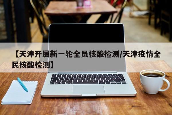 【天津开展新一轮全员核酸检测/天津疫情全民核酸检测】