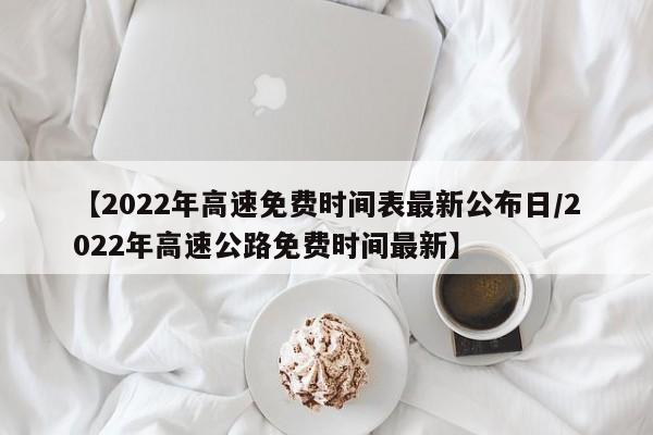 【2022年高速免费时间表最新公布日/2022年高速公路免费时间最新】