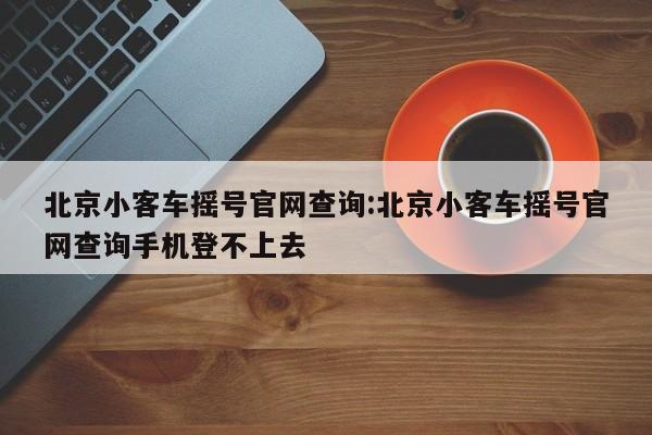 北京小客车摇号官网查询:北京小客车摇号官网查询手机登不上去