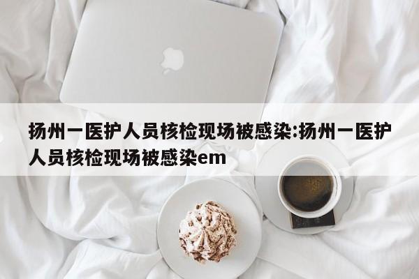 扬州一医护人员核检现场被感染:扬州一医护人员核检现场被感染em