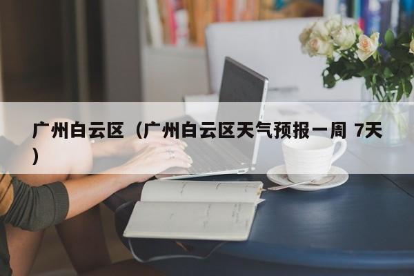 广州白云区(广州白云区天气预报一周 7天)