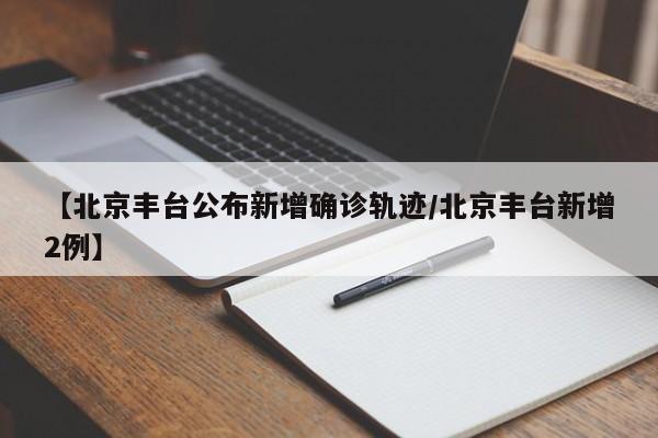 【北京丰台公布新增确诊轨迹/北京丰台新增2例】