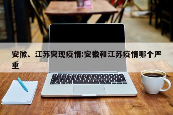 安徽、江苏突现疫情:安徽和江苏疫情哪个严重