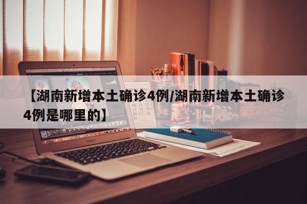 【湖南新增本土确诊4例/湖南新增本土确诊4例是哪里的】