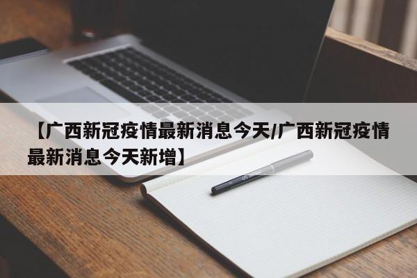 【广西新冠疫情最新消息今天/广西新冠疫情最新消息今天新增】