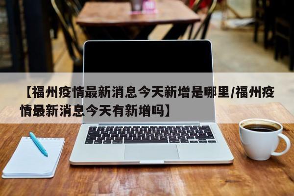 【福州疫情最新消息今天新增是哪里/福州疫情最新消息今天有新增吗】