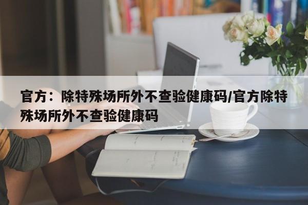 官方:除特殊场所外不查验健康码/官方除特殊场所外不查验健康码