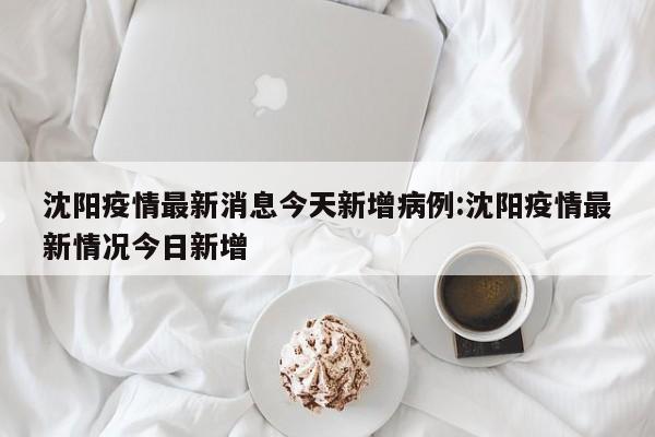 沈阳疫情最新消息今天新增病例:沈阳疫情最新情况今日新增